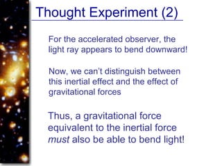 Thought Experiment (2)
For the accelerated observer, the
light ray appears to bend downward!
Now, we can’t distinguish between
this inertial effect and the effect of
gravitational forces
Thus, a gravitational force
equivalent to the inertial force
must also be able to bend light!
 