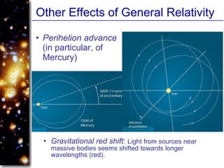 Other Effects of General Relativity
• Perihelion advance
(in particular, of
Mercury)
• Gravitational red shift: Light from sources near
massive bodies seems shifted towards longer
wavelengths (red).
 