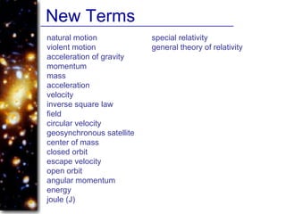 natural motion
violent motion
acceleration of gravity
momentum
mass
acceleration
velocity
inverse square law
field
circular velocity
geosynchronous satellite
center of mass
closed orbit
escape velocity
open orbit
angular momentum
energy
joule (J)
special relativity
general theory of relativity
New Terms
 