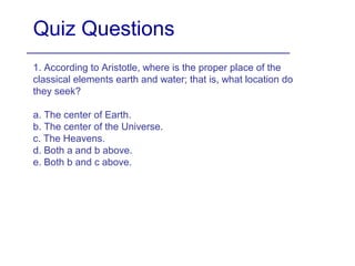 Quiz Questions
1. According to Aristotle, where is the proper place of the
classical elements earth and water; that is, what location do
they seek?
a. The center of Earth.
b. The center of the Universe.
c. The Heavens.
d. Both a and b above.
e. Both b and c above.
 