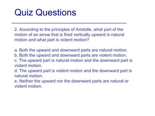 Quiz Questions
2. According to the principles of Aristotle, what part of the
motion of an arrow that is fired vertically upward is natural
motion and what part is violent motion?
a. Both the upward and downward parts are natural motion.
b. Both the upward and downward parts are violent motion.
c. The upward part is natural motion and the downward part is
violent motion.
d. The upward part is violent motion and the downward part is
natural motion.
e. Neither the upward nor the downward parts are natural or
violent motion.
 