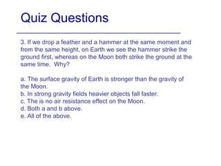Quiz Questions
3. If we drop a feather and a hammer at the same moment and
from the same height, on Earth we see the hammer strike the
ground first, whereas on the Moon both strike the ground at the
same time. Why?
a. The surface gravity of Earth is stronger than the gravity of
the Moon.
b. In strong gravity fields heavier objects fall faster.
c. The is no air resistance effect on the Moon.
d. Both a and b above.
e. All of the above.
 