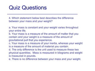 Quiz Questions
4. Which statement below best describes the difference
between your mass and your weight?
a. Your mass is constant and your weight varies throughout
your entire life.
b. Your mass is a measure of the amount of matter that you
contain and your weight is a measure of the amount of
gravitational pull that you experience.
c. Your mass is a measure of your inertia, whereas your weight
is a measure of the amount of material you contain.
d. The only difference is the unit used to measure these two
physical quantities. Mass is measured in kilograms and weight
is measured in pounds.
e. There is no difference between your mass and your weight.
 