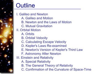 I. Galileo and Newton
A. Galileo and Motion
B. Newton and the Laws of Motion
C. Mutual Gravitation
II. Orbital Motion
A. Orbits
B. Orbital Velocity
C. Calculating Escape Velocity
D. Kepler's Laws Re-examined
E. Newton's Version of Kepler's Third Law
F. Astronomy After Newton
III. Einstein and Relativity
A. Special Relativity
B. The General Theory of Relativity
C. Confirmation of the Curvature of Space-Time
Outline
 