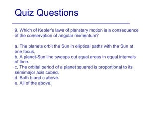 Quiz Questions
9. Which of Kepler's laws of planetary motion is a consequence
of the conservation of angular momentum?
a. The planets orbit the Sun in elliptical paths with the Sun at
one focus.
b. A planet-Sun line sweeps out equal areas in equal intervals
of time.
c. The orbital period of a planet squared is proportional to its
semimajor axis cubed.
d. Both b and c above.
e. All of the above.
 