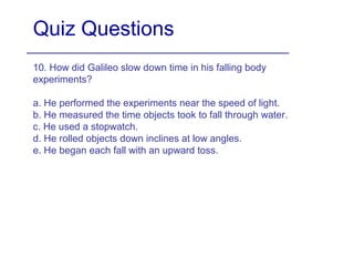 Quiz Questions
10. How did Galileo slow down time in his falling body
experiments?
a. He performed the experiments near the speed of light.
b. He measured the time objects took to fall through water.
c. He used a stopwatch.
d. He rolled objects down inclines at low angles.
e. He began each fall with an upward toss.
 