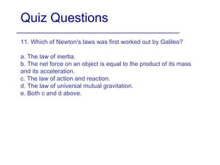Quiz Questions
11. Which of Newton's laws was first worked out by Galileo?
a. The law of inertia.
b. The net force on an object is equal to the product of its mass
and its acceleration.
c. The law of action and reaction.
d. The law of universal mutual gravitation.
e. Both c and d above.
 