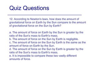 Quiz Questions
12. According to Newton's laws, how does the amount of
gravitational force on Earth by the Sun compare to the amount
of gravitational force on the Sun by Earth?
a. The amount of force on Earth by the Sun is greater by the
ratio of the Sun's mass to Earth's mass.
b. The amount of force on the Sun by Earth is negligible.
c. The amount of force on the Sun by Earth is the same as the
amount of force on Earth by the Sun.
d. The amount of force on the Sun by Earth is greater by the
ratio of the Sun's mass to Earth's mass.
e. It is impossible to compare these two vastly different
amounts of force.
 