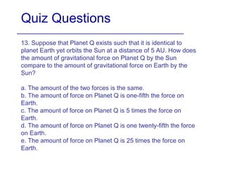 Quiz Questions
13. Suppose that Planet Q exists such that it is identical to
planet Earth yet orbits the Sun at a distance of 5 AU. How does
the amount of gravitational force on Planet Q by the Sun
compare to the amount of gravitational force on Earth by the
Sun?
a. The amount of the two forces is the same.
b. The amount of force on Planet Q is one-fifth the force on
Earth.
c. The amount of force on Planet Q is 5 times the force on
Earth.
d. The amount of force on Planet Q is one twenty-fifth the force
on Earth.
e. The amount of force on Planet Q is 25 times the force on
Earth.
 