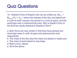 Quiz Questions
14. Newton's form of Kepler's law can be written as: (Msun +
Mplanet) Py
2
= aAU
3
, where the masses of the Sun and planet are
in units of solar masses, the period is in units of years, and the
semimajor axis in astronomical units. Why is Kepler's form of
his third law nearly identical to Newton's form?
a. Both forms are very similar in that they have periods and
semimajor axes in units of years and astronomical units
respectively.
b. The mass of the Sun plus the mass of a planet is nearly one.
c. The mass of each planet is very large.
d. Both b and c above.
e. All of the above.
 