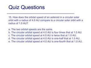 Quiz Questions
15. How does the orbital speed of an asteroid in a circular solar
orbit with a radius of 4.0 AU compare to a circular solar orbit with a
radius of 1.0 AU?
a. The two orbital speeds are the same.
b. The circular orbital speed at 4.0 AU is four times that at 1.0 AU.
c. The circular orbital speed at 4.0 AU is twice that at 1.0 AU.
d. The circular orbital speed at 4.0 AU is one-half that at 1.0 AU.
e. The circular orbital speed at 4.0 AU is one-fourth that at 1.0 AU.
 