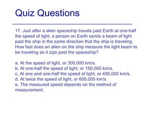Quiz Questions
17. Just after a alien spaceship travels past Earth at one-half
the speed of light, a person on Earth sends a beam of light
past the ship in the same direction that the ship is traveling.
How fast does an alien on the ship measure the light beam to
be traveling as it zips past the spaceship?
a. At the speed of light, or 300,000 km/s.
b. At one-half the speed of light, or 150,000 km/s.
c. At one and one-half the speed of light, or 450,000 km/s.
d. At twice the speed of light, or 600,000 km/s.
e. The measured speed depends on the method of
measurement.
 