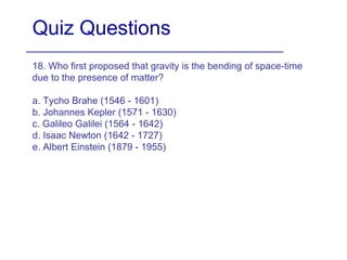 Quiz Questions
18. Who first proposed that gravity is the bending of space-time
due to the presence of matter?
a. Tycho Brahe (1546 - 1601)
b. Johannes Kepler (1571 - 1630)
c. Galileo Galilei (1564 - 1642)
d. Isaac Newton (1642 - 1727)
e. Albert Einstein (1879 - 1955)
 
