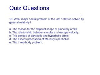 Quiz Questions
19. What major orbital problem of the late 1800s is solved by
general relativity?
a. The reason for the elliptical shape of planetary orbits.
b. The relationship between circular and escape velocity.
c. The periods of parabolic and hyperbolic orbits.
d. The excess precession of Mercury's perihelion.
e. The three-body problem.
 