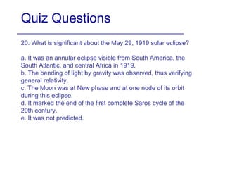 Quiz Questions
20. What is significant about the May 29, 1919 solar eclipse?
a. It was an annular eclipse visible from South America, the
South Atlantic, and central Africa in 1919.
b. The bending of light by gravity was observed, thus verifying
general relativity.
c. The Moon was at New phase and at one node of its orbit
during this eclipse.
d. It marked the end of the first complete Saros cycle of the
20th century.
e. It was not predicted.
 