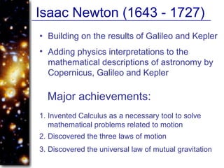 Isaac Newton (1643 - 1727)
• Building on the results of Galileo and Kepler
Major achievements:
1. Invented Calculus as a necessary tool to solve
mathematical problems related to motion
• Adding physics interpretations to the
mathematical descriptions of astronomy by
Copernicus, Galileo and Kepler
2. Discovered the three laws of motion
3. Discovered the universal law of mutual gravitation
 