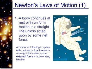 Newton’s Laws of Motion (1)
1. A body continues at
rest or in uniform
motion in a straight
line unless acted
upon by some net
force.
An astronaut floating in space
will continue to float forever in
a straight line unless some
external force is accelerating
him/her.
 
