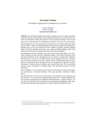 1
The Kepler Problem
Can Kepler’s Equations be Considered Laws of Nature?
Glen B. Alleman
Niwot, Colorado
galleman@niwotridge.com
Abstract: The essential strength of the science of physics lies in its deep conceptual
schemes that unify a broad range of knowledge about the physical universe with rela-
tively few principles. Kepler derived his laws from empirical evidence. Newton used
these laws to determine the 2
1 r dependence of the force in the law of universal gravi-
tational attraction. It can be easily shown that these two laws produce planetary orbits
that are elliptic. What is surprising though is that the inverse square law and Hooke’s
potential law are the only central force laws capable of produce periodic elliptical
orbits. Of all the possible central force laws, only the Kepler problem yields strict
clockwork–like periods for all possible values of the initial conditions. 1
One foundation of this knowledge comes from Isaac Newton and others of his time.
These scientists not only solved an important problem in the field of dynamics, they
laid the groundwork for the thought processes involved in solving these problems.
The result was a set of laws by which nature can be examined. The laws of motion
were set down in Newton’s Principia, which consists of three Books, plus an Intro-
duction. The first book is the starting point of every proposition on dynamics. It treats
the motion of bodies without resistance under various force laws. The second book
explores motion of bodies in a resisting media. The third book discusses universal
gravitation.
Proof of Kepler’s’ Laws of Motion can be found in many forms in almost any modern
text on dynamics or celestial mechanics. This essay provides a summary of these
proofs.
The intention here is to show how these proofs were derived as well as discuss why
the term the laws of nature can be applied to these discoveries. A brief introduction to
why solutions constrained by the Bertrand–Königs theorem – Kepler solutions –are
the only ones allowed by the extra global conserved quantity independent of the angu-
lar momentum and the energy equations of a planet following a Keplerian orbit.
1 Isotropic harmonic oscillators are included in this solution as well. The periodic orbit is produced independent
on energy, angular momentum, and other force constants.
 