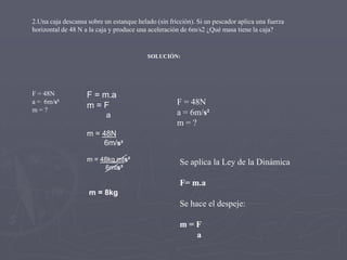 2.Una caja descansa sobre un estanque helado (sin fricción). Si un pescador aplica una fuerza
horizontal de 48 N a la caja y produce una aceleración de 6m/s2 ¿Qué masa tiene la caja?

SOLUCIÓN:

F = 48N
a = 6m/s²
m=?

F = m.a
m=F
a

F = 48N
a = 6m/s²
m=?

m = 48N
6m/s²
m = 48kg mts²
6mts²

Se aplica la Ley de la Dinámica
F= m.a

m = 8kg

Se hace el despeje:
m=F
a

 