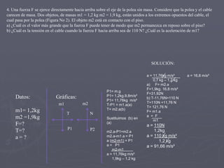 4. Una fuerza F se ejerce directamente hacia arriba sobre el eje de la polea sin masa. Considere que la polea y el cable
carecen de masa. Dos objetos, de masas m1 = 1,2 kg m2 = 1,9 kg, están unidos a los extremos opuestos del cable, el
cual pasa por la polea (Figura No 2). El objeto m2 está en contacto con el piso.
a) ¿Cuál es el valor más grande que la fuerza F puede tener de modo que m2 permanezca en reposo sobre el piso?
b) ¿Cuál es la tensión en el cable cuando la fuerza F hacia arriba sea de 110 N? ¿Cuál es la aceleración de m1?

SOLUCIÓN:

Datos:

Gráficas:
m2

m1

m1= 1,2kg
m2 =1,9kg
F=?
T=?
a=?

P1= m.g
P1= 1,2kg.9,8m/s²
P1= 11,76kg m/s²
T-P1 = m1.a(a)
T= m2.a(b)

T

N
Sustituimos (b) en
(a)

P1

P2

m2.a-P1=m2.a
m2.a-m1.a = P1
a (m2-m1) = P1
a = P1
m2-m1
a = 11,76kg m/s²
1,9kg – 1,2 kg

a = 11,76kg m/s²
0,7 kg – 1,2 kg
a) F= m2.a
F=1,9kg. 16,8 m/s²
F=31,92N
b) T-11,76N=110 N
T=110N +11,76 N
T= 121,76 N
F= m1.a
a = F
m1

a = 110N
1,2kg
a = 110 kg m/s²
1,2 kg
a = 91,66 m/s²

a = 16,8 m/s²

 