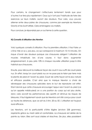 Pour certains, le changement s’effectuera lentement tandis que pour
d’autres il se fera plus rapidement. Ceux qui n’ont pas l’habitude de faire des
exercices sur leurs mollets, auront des douleurs. Pour cela, vous pouvez
alterner entre deux paires de chaussures, comme par exemple les Newtons
Gravity et les Scott eRide. Cela aménagera vos mollets.
Pour conclure, je répondrais par un oui ferme à cette question.
III) Conseils d’utilisation des Newton
Voici quelques conseils d’utilisation. Pour la première utilisation, il faut faire un
« One mile or so », pas plus, ce qui correspond à maximum 10-15 minutes. On
risque d’avoir des douleurs puisque ces chaussures obligent l’utilisation de
muscles inhabituels lors d’une course. Il faut donc augmenter
progressivement, à peu près 10% à chaque nouvelle utilisation jusqu’à être
habitué aux chaussures.
Ensuite, pour découvrir la meilleure façon de courir il vous suffit de courir pieds
nus. En effet, lorsqu’on court pieds nus on ne pose pas le talon par terre mais
la plante de pied et l’avant du pied. Courir de cette façon est le plus naturel
et efficace possible. C’est ainsi que la marque Newton a choisi de
développer des chaussures spéciales dans le but de reproduire cet effet.
Etant donné que cette chaussure encourage l’appui vers l’avant du pied (ce
qu’on appelle médio-pied) on a une position du corps qui est plus droite,
donc cela accroît les performances des sportifs et diminue les risques de
blessures. Il faut également savoir que les Newtons ont été conçus pour courir
sur toutes les distances, que ce soit du 5 Km, 20 ou 50. L’utilisation est toujours
aussi efficace.
Les Newtons, ont la particularité d’être légère (environ 258 grammes),
respirante grâce au mesh aéré et confortable. La chaussure est aérée de la
pointe au talon. Elles sont aussi stables et réactives. De plus, elles possèdent
 