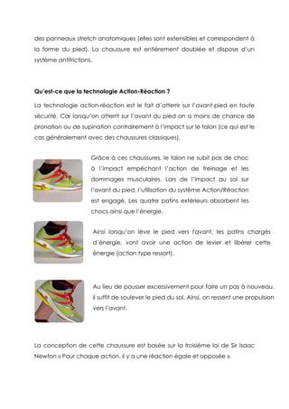 des panneaux stretch anatomiques (elles sont extensibles et correspondent à
la forme du pied). La chaussure est entièrement doublée et dispose d’un
système antifrictions.
Qu’est-ce que la technologie Action-Réaction ?
La technologie action-réaction est le fait d’atterrir sur l’avant-pied en toute
sécurité. Car lorsqu’on atterrit sur l’avant du pied on a moins de chance de
pronation ou de supination contrairement à l’impact sur le talon (ce qui est le
cas généralement avec des chaussures classiques).
La conception de cette chaussure est basée sur la troisième loi de Sir Isaac
Newton « Pour chaque action, il y a une réaction égale et opposée ».
Grâce à ces chaussures, le talon ne subit pas de choc
à l’impact empêchant l’action de freinage et les
dommages musculaires. Lors de l’impact au sol sur
l’avant du pied, l’utilisation du système Action/Réaction
est engagé. Les quatre patins extérieurs absorbent les
chocs ainsi que l’énergie.
Ainsi lorsqu’on lève le pied vers l'avant, les patins chargés
d’énergie, vont avoir une action de levier et libérer cette
énergie (action type ressort).
Au lieu de pousser excessivement pour faire un pas à nouveau,
il suffit de soulever le pied du sol. Ainsi, on ressent une propulsion
vers l’avant.
 