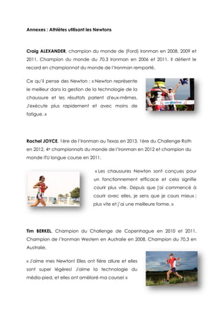 Annexes : Athlètes utilisant les Newtons
Craig ALEXANDER, champion du monde de (Ford) ironman en 2008, 2009 et
2011. Champion du monde du 70.3 Ironman en 2006 et 2011. Il détient le
record en championnat du monde de l’Ironman remporté.
Ce qu’il pense des Newton : « Newton représente
le meilleur dans la gestion de la technologie de la
chaussure et les résultats parlent d'eux-mêmes.
J'exécute plus rapidement et avec moins de
fatigue. »
Rachel JOYCE, 1ère de l’Ironman au Texas en 2013, 1ère du Challenge Roth
en 2012, 4e championnats du monde de l’Ironman en 2012 et champion du
monde ITU longue course en 2011.
« Les chaussures Newton sont conçues pour
un fonctionnement efficace et cela signifie
courir plus vite. Depuis que j'ai commencé à
courir avec elles, je sens que je cours mieux ;
plus vite et j’ai une meilleure forme. »
Tim BERKEL, Champion du Challenge de Copenhague en 2010 et 2011.
Champion de l’Ironman Western en Australie en 2008. Champion du 70.3 en
Australie.
« J'aime mes Newton! Elles ont fière allure et elles
sont super légères! J'aime la technologie du
médio-pied, et elles ont amélioré ma course! »
 