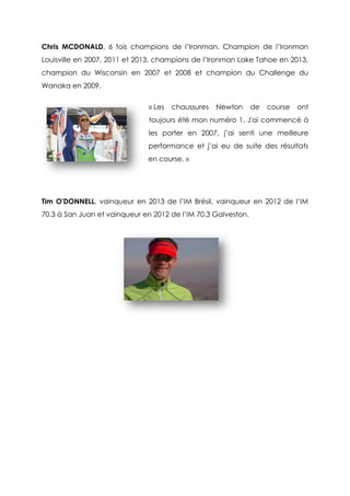 Chris MCDONALD, 6 fois champions de l’Ironman. Champion de l’Ironman
Louisville en 2007, 2011 et 2013, champions de l’Ironman Lake Tahoe en 2013,
champion du Wisconsin en 2007 et 2008 et champion du Challenge du
Wanaka en 2009.
« Les chaussures Newton de course ont
toujours été mon numéro 1. J'ai commencé à
les porter en 2007, j’ai senti une meilleure
performance et j’ai eu de suite des résultats
en course. »
Tim O'DONNELL, vainqueur en 2013 de l’IM Brésil, vainqueur en 2012 de l’IM
70.3 à San Juan et vainqueur en 2012 de l’IM 70.3 Galveston.
 