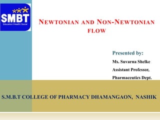 S.M.B.T COLLEGE OF PHARMACY DHAMANGAON, NASHIK
NEWTONIAN AND NON-NEWTONIAN
FLOW
Presented by:
Ms. Suvarna Shelke
Assistant Professor,
Pharmaceutics Dept.
 