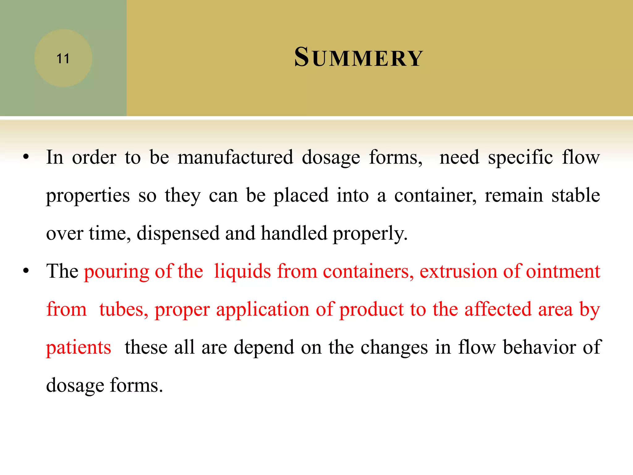 SUMMERY
11
• In order to be manufactured dosage forms, need specific flow
properties so they can be placed into a container, remain stable
over time, dispensed and handled properly.
• The pouring of the liquids from containers, extrusion of ointment
from tubes, proper application of product to the affected area by
patients these all are depend on the changes in flow behavior of
dosage forms.
 