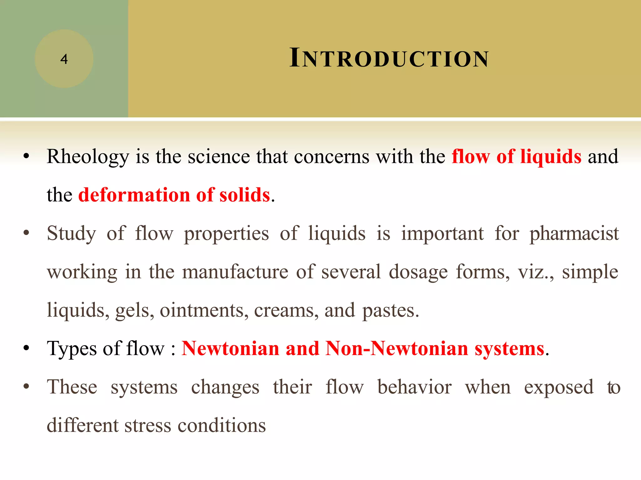 INTRODUCTION
4
• Rheology is the science that concerns with the flow of liquids and
the deformation of solids.
• Study of flow properties of liquids is important for pharmacist
working in the manufacture of several dosage forms, viz., simple
liquids, gels, ointments, creams, and pastes.
• Types of flow : Newtonian and Non-Newtonian systems.
• These systems changes their flow behavior when exposed to
different stress conditions
 