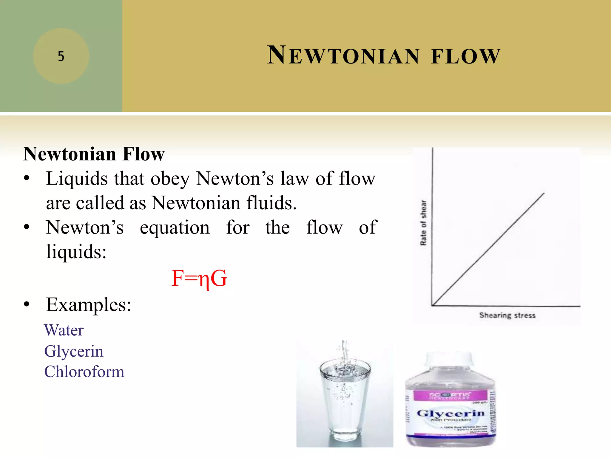 NEWTONIAN FLOW
5
Newtonian Flow
• Liquids that obey Newton’s law of flow
are called as Newtonian fluids.
• Newton’s equation for the flow of
liquids:
F=ηG
• Examples:
Water
Glycerin
Chloroform
 
