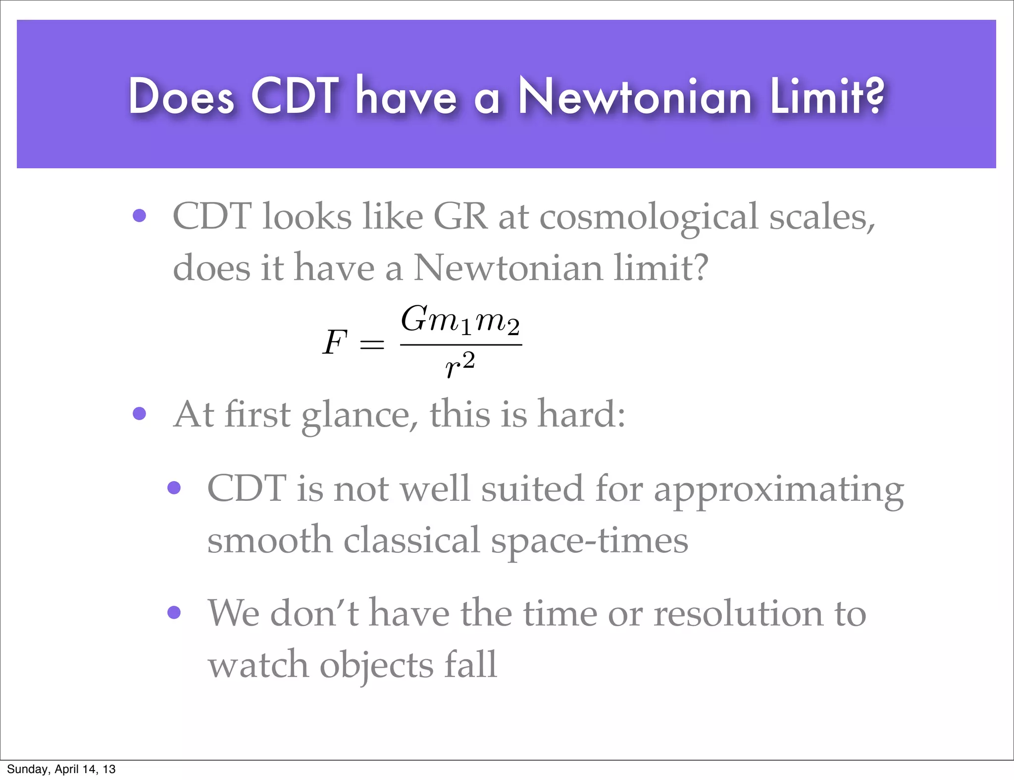 Does CDT have a Newtonian Limit?

                       • CDT looks like GR at cosmological scales,
                         does it have a Newtonian limit?
                                       Gm1 m2
                                   F =
                                         r2
                       • At ﬁrst glance, this is hard:
                         • CDT is not well suited for approximating
                           smooth classical space-times
                         • We don’t have the time or resolution to
                           watch objects fall

Sunday, April 14, 13
 