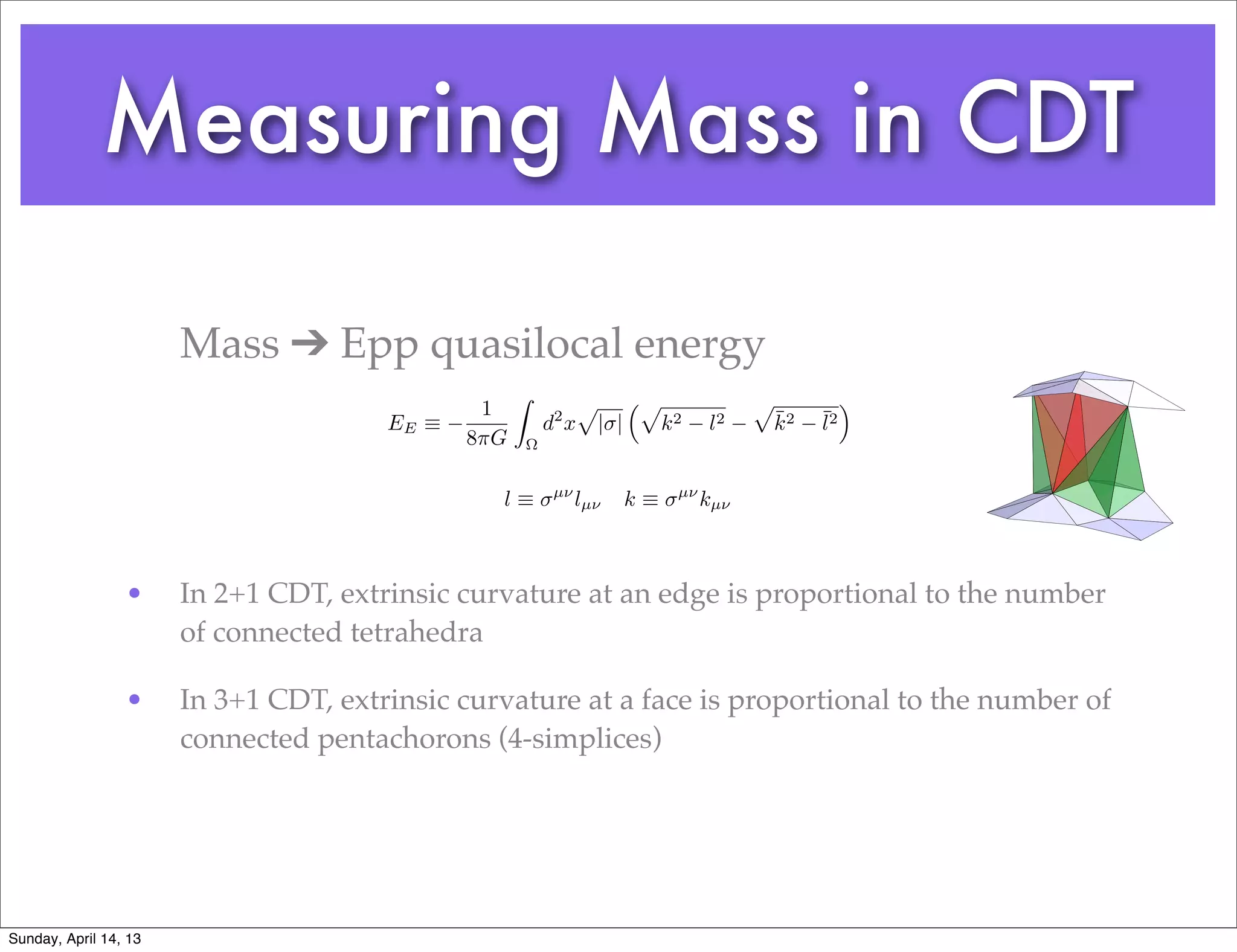 Measuring Mass in CDT

                       Mass ➔ Epp quasilocal energy
                                                    Z              p         ⇣p               p             ⌘
                                               1                                                  ¯    ¯2
                                       EE ⌘                 d2 x       | |        k2    l2        k2   l
                                              8⇡G       ⌦


                                                             µ⌫                    µ⌫
                                                l⌘                lµ⌫        k⌘         kµ⌫



                 •     In 2+1 CDT, extrinsic curvature at an edge is proportional to the number
                       of connected tetrahedra

                 •     In 3+1 CDT, extrinsic curvature at a face is proportional to the number of
                       connected pentachorons (4-simplices)




Sunday, April 14, 13
 