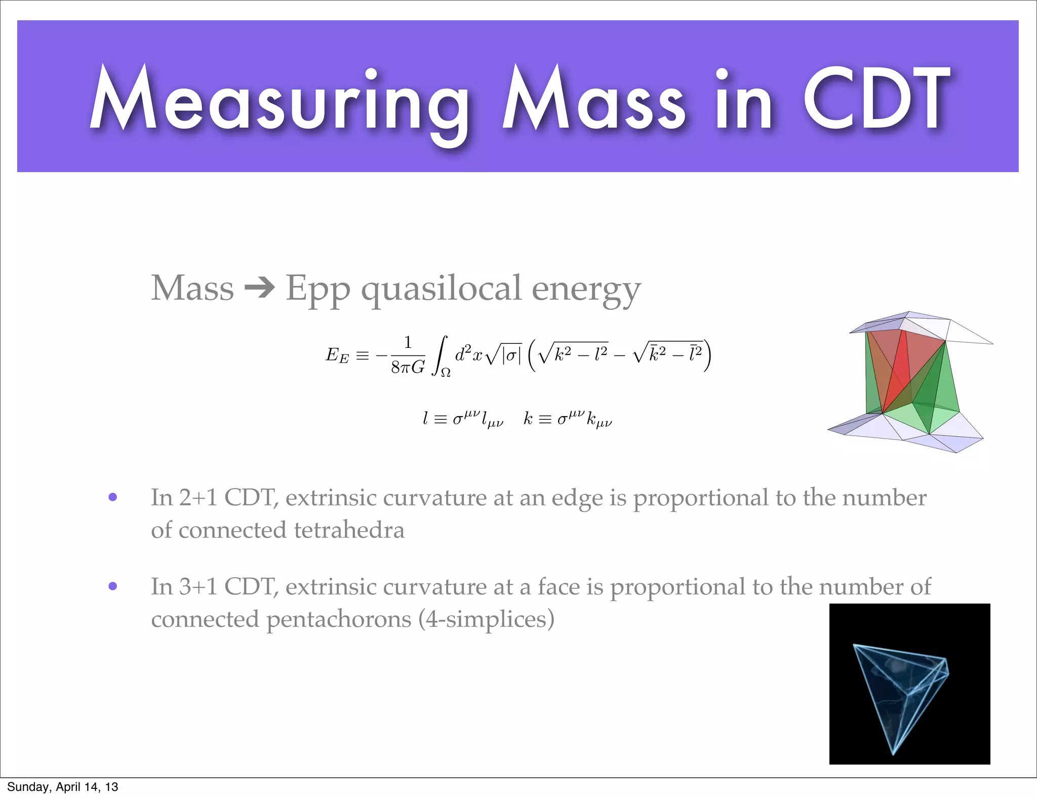 Measuring Mass in CDT

                       Mass ➔ Epp quasilocal energy
                                                    Z              p         ⇣p               p             ⌘
                                               1                                                  ¯    ¯2
                                       EE ⌘                 d2 x       | |        k2    l2        k2   l
                                              8⇡G       ⌦


                                                             µ⌫                    µ⌫
                                                l⌘                lµ⌫        k⌘         kµ⌫



                 •     In 2+1 CDT, extrinsic curvature at an edge is proportional to the number
                       of connected tetrahedra

                 •     In 3+1 CDT, extrinsic curvature at a face is proportional to the number of
                       connected pentachorons (4-simplices)




Sunday, April 14, 13
 