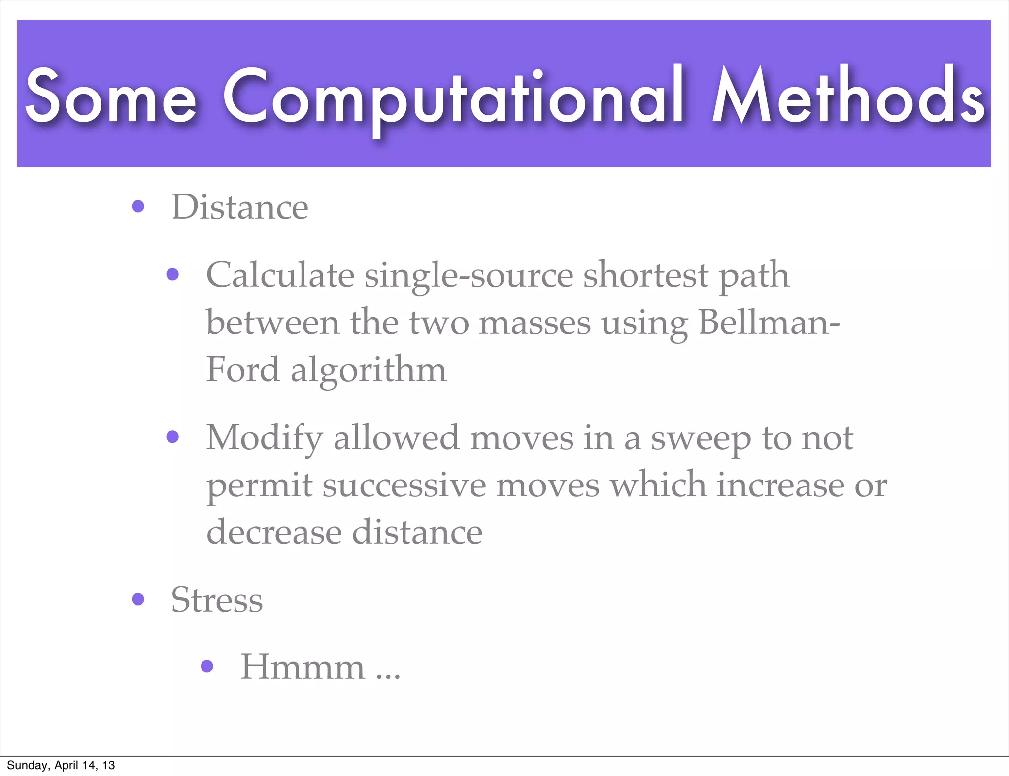 Some Computational Methods
                       • Distance
                         • Calculate single-source shortest path
                           between the two masses using Bellman-
                           Ford algorithm
                         • Modify allowed moves in a sweep to not
                           permit successive moves which increase or
                           decrease distance
                       • Stress
                           • Hmmm ...

Sunday, April 14, 13
 