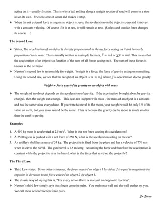 Sir Evance
acting on it – usually friction. This is why a ball rolling along a straight section of road will come to a stop
all on its own. Friction slows it down and makes it stop.
 When the net external force acting on an object is zero, the acceleration on the object is zero and it moves
with a constant velocity. Of course if it is at rest, it will remain at rest. (Unless and outside force changes
its course….)
The Second Law:
 States, The acceleration of an object is directly proportional to the net force acting on it and inversely
proportional to its mass. This is usually written as a simple formula, ⃗ ⃗ or ∑ ⃗. This means that
the acceleration of an object is a function of the sum of all forces acting on it. The sum of these forces is
known as the net force.
 Newton’s second law is responsible for weight. Weight is a force, the force of gravity acting on something.
Using the second law, we see that the weight of an object is ⃗ where ⃗ is acceleration due to gravity
Weight  force exerted by gravity on an object with mass
 The weight of an object depends on the acceleration of gravity. If the acceleration brought about by gravity
changes, then the weight can change. This does not happen with mass - the mass of an object is a constant
and has the same value everywhere. If you were to travel to the moon, your weight would be only 1/6 of its
value on earth, but your mass would be the same. This is because the gravity on the moon is much smaller
than the earth’s gravity.
Examples
1. A 450 kg mass is accelerated at 2.5 m/s2
. What is the net force causing this acceleration?
2. A 2500 kg car is pushed with a net force of 250 N, what is the acceleration acting on the car?
3. An artillery shell has a mass of 55 kg. The projectile is fired from the piece and has a velocity of 770 m/s
when it leaves the barrel. The gun barrel is 1.5 m long. Assuming the force and therefore the acceleration is
constant while the projectile is in the barrel, what is the force that acted on the projectile?
The Third Law:
 Third Law states, If two objects interact, the force exerted on object 1 by object 2 is equal in magnitude but
opposite in direction to the force exerted on object 2 by object 1.
 The classic way of saying this is, “For every action there is an equal and opposite reaction”.
 Newton’s third law simply says that forces come in pairs. You push on a wall and the wall pushes on you.
We call these action/reaction force pairs.
 