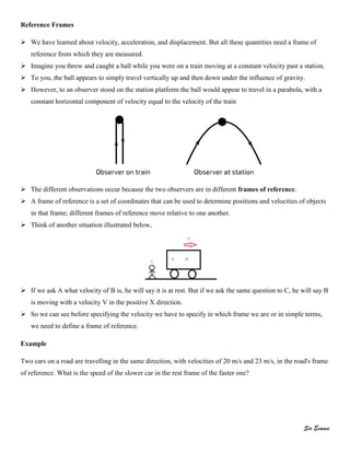 Sir Evance
Reference Frames
 We have learned about velocity, acceleration, and displacement. But all these quantities need a frame of
reference from which they are measured.
 Imagine you threw and caught a ball while you were on a train moving at a constant velocity past a station.
 To you, the ball appears to simply travel vertically up and then down under the influence of gravity.
 However, to an observer stood on the station platform the ball would appear to travel in a parabola, with a
constant horizontal component of velocity equal to the velocity of the train
 The different observations occur because the two observers are in different frames of reference.
 A frame of reference is a set of coordinates that can be used to determine positions and velocities of objects
in that frame; different frames of reference move relative to one another.
 Think of another situation illustrated below,
 If we ask A what velocity of B is, he will say it is at rest. But if we ask the same question to C, he will say B
is moving with a velocity V in the positive X direction.
 So we can see before specifying the velocity we have to specify in which frame we are or in simple terms,
we need to define a frame of reference.
Example
Two cars on a road are travelling in the same direction, with velocities of 20 m/s and 23 m/s, in the road's frame
of reference. What is the speed of the slower car in the rest frame of the faster one?
 