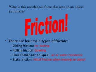 What is this unbalanced force that acts on an object 
in motion? 
• There are four main types of friction: 
– Sliding friction: ice skating 
– Rolling friction: bowling 
– Fluid friction (air or liquid): air or water resistance 
– Static friction: initial friction when moving an object 
 