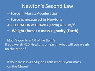 Newton’s Second Law 
• Force = Mass x Acceleration 
• Force is measured in Newtons 
ACCELERATION of GRAVITY(Earth) = 9.8 m/s2 
• Weight (force) = mass x gravity (Earth) 
Moon’s gravity is 1/6 of the Earth’s 
If you weigh 420 Newtons on earth, what will you weigh 
on the Moon? 
70 Newtons 
If your mass is 41.5Kg on Earth what is your mass 
on the Moon? 
 