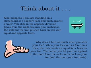 Think about it . . . 
What happens if you are standing on a 
skateboard or a slippery floor and push against 
a wall? You slide in the opposite direction 
(away from the wall), because you pushed on 
the wall but the wall pushed back on you with 
equal and opposite force. 
Why does it hurt so much when you stub 
your toe? When your toe exerts a force on a 
rock, the rock exerts an equal force back on 
your toe. The harder you hit your toe against 
it, the more force the rock exerts back on your 
toe (and the more your toe hurts). 
 