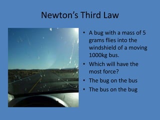 Newton’s Third Law 
• A bug with a mass of 5 
grams flies into the 
windshield of a moving 
1000kg bus. 
• Which will have the 
most force? 
• The bug on the bus 
• The bus on the bug 
 