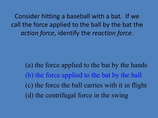 Consider hitting a baseball with a bat. If we 
call the force applied to the ball by the bat the 
action force, identify the reaction force. 
(a) the force applied to the bat by the hands 
(b) the force applied to the bat by the ball 
(c) the force the ball carries with it in flight 
(d) the centrifugal force in the swing 
 