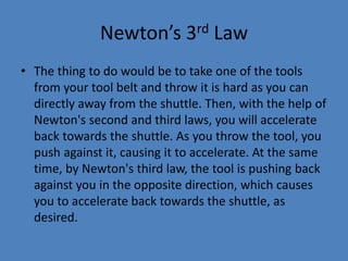 Newton’s 3rd Law 
• The thing to do would be to take one of the tools 
from your tool belt and throw it is hard as you can 
directly away from the shuttle. Then, with the help of 
Newton's second and third laws, you will accelerate 
back towards the shuttle. As you throw the tool, you 
push against it, causing it to accelerate. At the same 
time, by Newton's third law, the tool is pushing back 
against you in the opposite direction, which causes 
you to accelerate back towards the shuttle, as 
desired. 
 