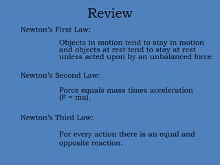 Review 
Newton’s First Law: 
Objects in motion tend to stay in motion 
and objects at rest tend to stay at rest 
unless acted upon by an unbalanced force. 
Newton’s Second Law: 
Force equals mass times acceleration 
(F = ma). 
Newton’s Third Law: 
For every action there is an equal and 
opposite reaction. 
 