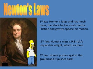 1stlaw: Homer is large and has much 
mass, therefore he has much inertia. 
Friction and gravity oppose his motion. 
2nd law: Homer’s mass x 9.8 m/s/s 
equals his weight, which is a force. 
3rd law: Homer pushes against the 
ground and it pushes back. 

