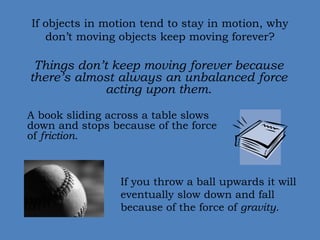 If objects in motion tend to stay in motion, why 
don’t moving objects keep moving forever? 
Things don’t keep moving forever because 
there’s almost always an unbalanced force 
acting upon them. 
A book sliding across a table slows 
down and stops because of the force 
of friction. 
If you throw a ball upwards it will 
eventually slow down and fall 
because of the force of gravity. 
 