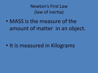 Newton’s First Law 
(law of inertia) 
• MASS is the measure of the 
amount of matter in an object. 
• It is measured in Kilograms 
 