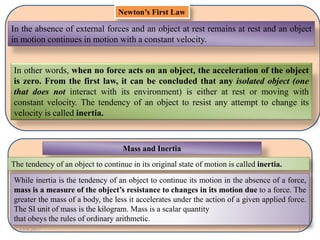 Newton’s First Law
In the absence of external forces and an object at rest remains at rest and an object
in motion continues in motion with a constant velocity.
In other words, when no force acts on an object, the acceleration of the object
is zero. From the first law, it can be concluded that any isolated object (one
that does not interact with its environment) is either at rest or moving with
constant velocity. The tendency of an object to resist any attempt to change its
velocity is called inertia.
Mass and Inertia
The tendency of an object to continue in its original state of motion is called inertia.
While inertia is the tendency of an object to continue its motion in the absence of a force,
mass is a measure of the object’s resistance to changes in its motion due to a force. The
greater the mass of a body, the less it accelerates under the action of a given applied force.
The SI unit of mass is the kilogram. Mass is a scalar quantity
that obeys the rules of ordinary arithmetic.
10/8/2017 1
 