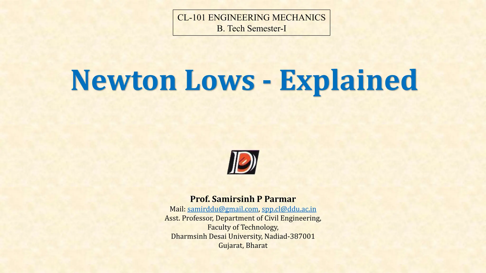 Newton Lows - Explained
Prof. Samirsinh P Parmar
Mail: samirddu@gmail.com, spp.cl@ddu.ac.in
Asst. Professor, Department of Civil Engineering,
Faculty of Technology,
Dharmsinh Desai University, Nadiad-387001
Gujarat, Bharat
CL-101 ENGINEERING MECHANICS
B. Tech Semester-I
 